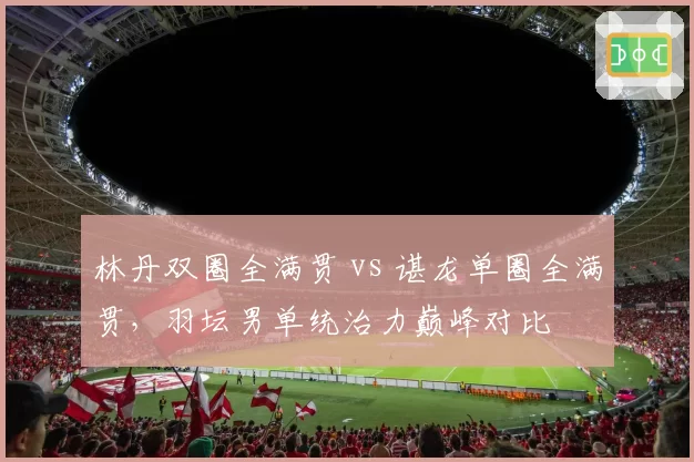 林丹双圈全满贯 vs 谌龙单圈全满贯，羽坛男单统治力巅峰对比