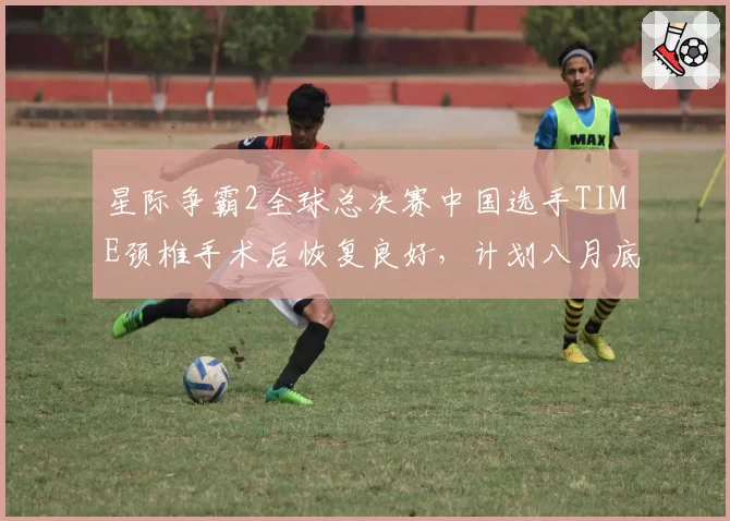 星际争霸2全球总决赛中国选手TIME颈椎手术后恢复良好,计划八月底回归