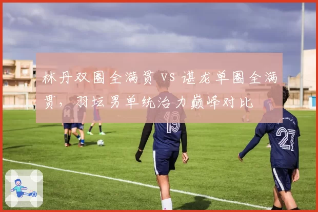 林丹双圈全满贯 vs 谌龙单圈全满贯，羽坛男单统治力巅峰对比
