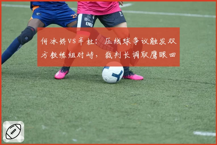 何冰娇vs辛杜：压线球争议触发双方教练组对峙，裁判长调取鹰眼回放改判