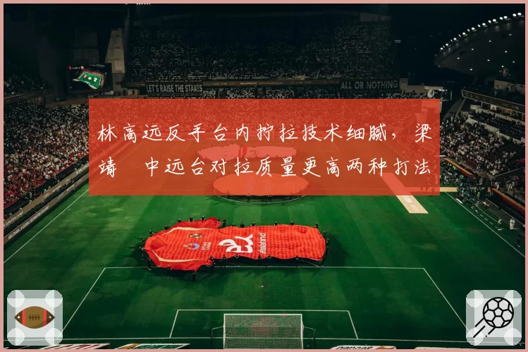 林高远反手台内拧拉技术细腻，梁靖崑中远台对拉质量更高两种打法各有利弊