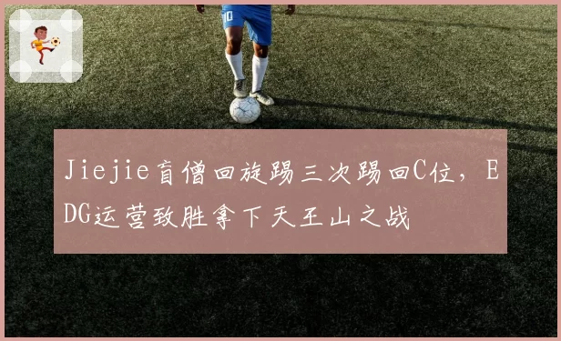 Jiejie盲僧回旋踢三次踢回C位,EDG运营致胜拿下天王山之战