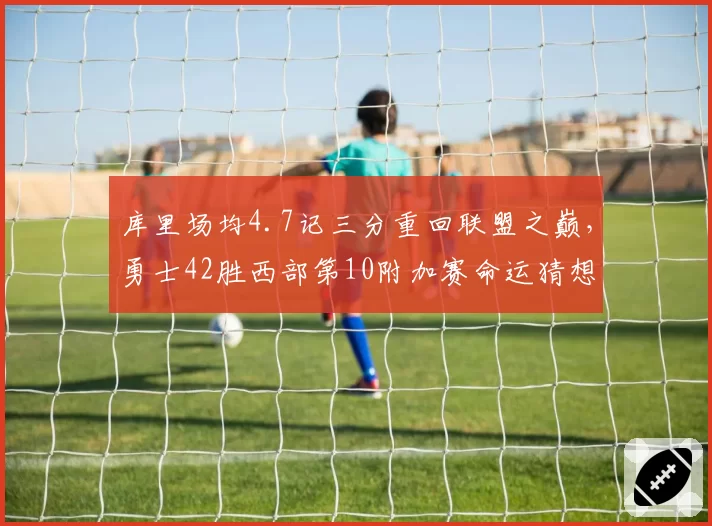 库里场均4.7记三分重回联盟之巅，勇士42胜西部第10附加赛命运猜想