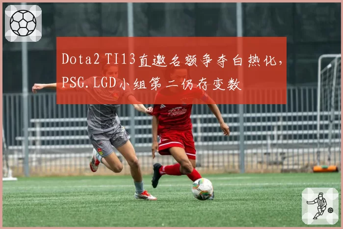 Dota2 TI13直邀名额争夺白热化，PSG.LGD小组第二仍存变数