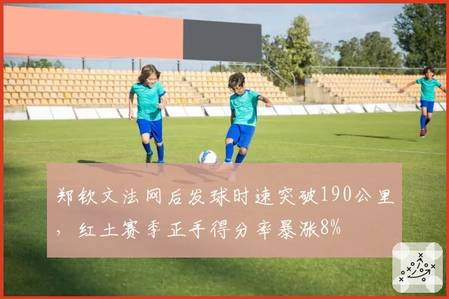 郑钦文法网后发球时速突破190公里，红土赛季正手得分率暴涨8%