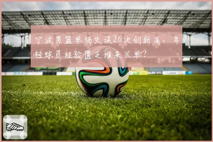 宁波男篮单场失误26次创新高，年轻球员经验匮乏谁来买单？