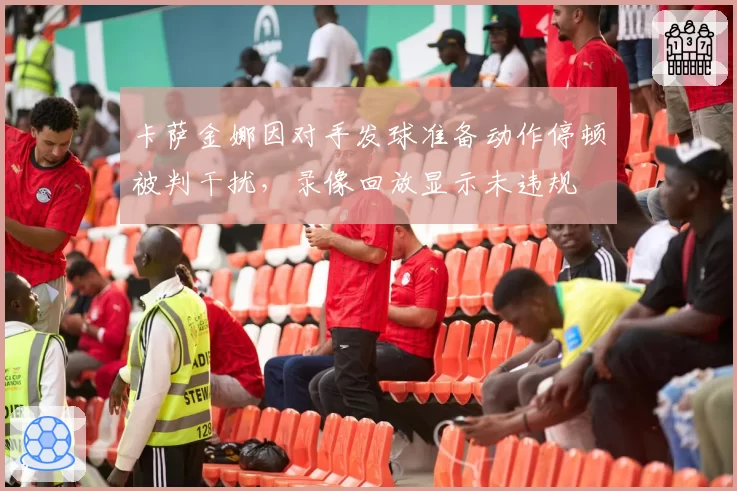 卡萨金娜因对手发球准备动作停顿被判干扰，录像回放显示未违规