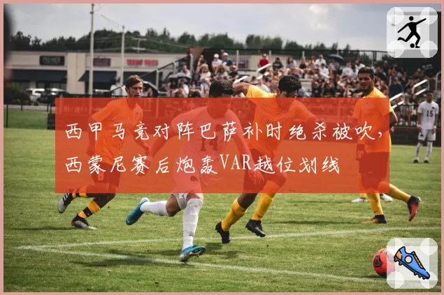 西甲马竞对阵巴萨补时绝杀被吹，西蒙尼赛后炮轰VAR越位划线