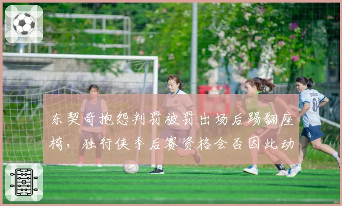 东契奇抱怨判罚被罚出场后踢翻座椅，独行侠季后赛资格会否因此动摇？