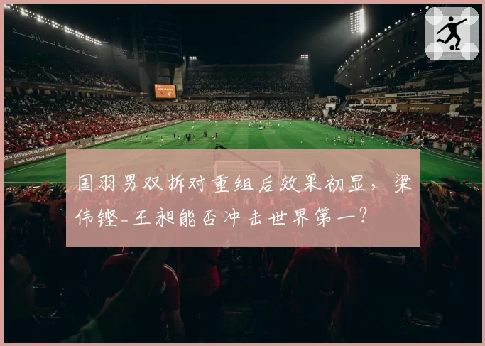 国羽男双拆对重组后效果初显，梁伟铿_王昶能否冲击世界第一？