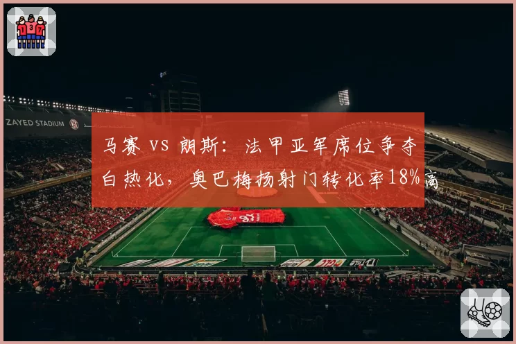 马赛 vs 朗斯:法甲亚军席位争夺白热化,奥巴梅扬射门转化率18%高于瓦希13%