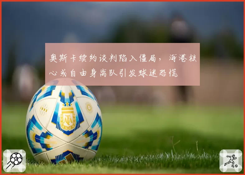 奥斯卡续约谈判陷入僵局，海港核心或自由身离队引发球迷恐慌