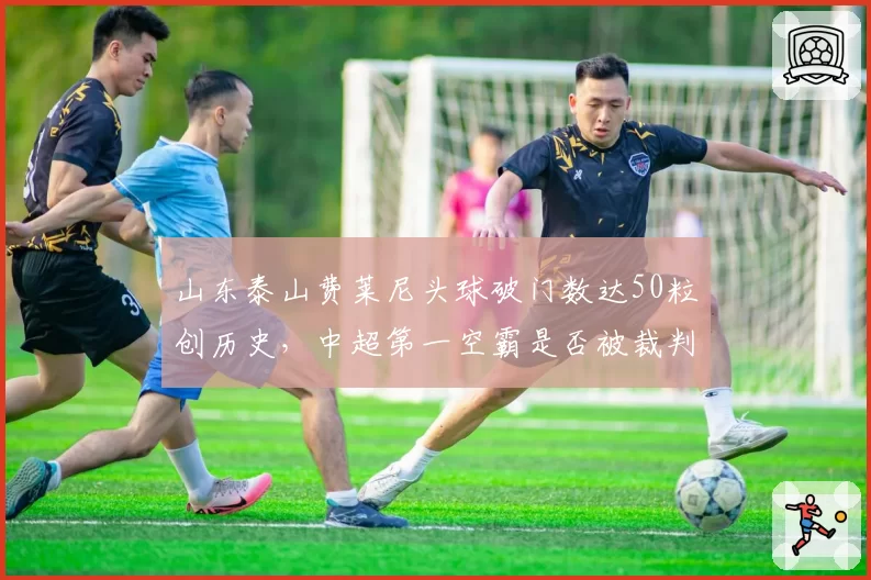 山东泰山费莱尼头球破门数达50粒创历史，中超第一空霸是否被裁判规则纵容？
