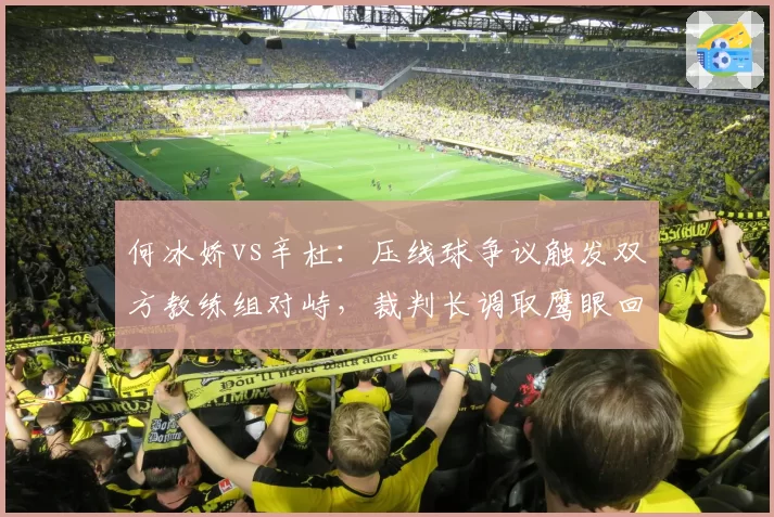 何冰娇vs辛杜:压线球争议触发双方教练组对峙,裁判长调取鹰眼回放改判