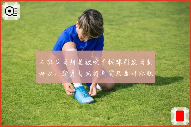 文班亚马封盖被吹干扰球引发马刺抗议，新秀与老将判罚尺度对比联盟报告无标准