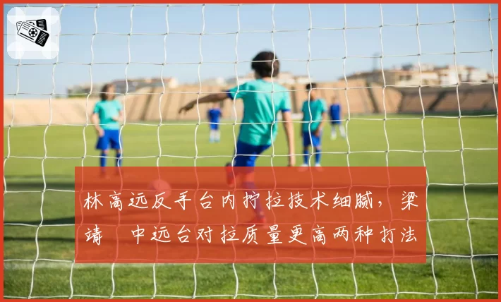 林高远反手台内拧拉技术细腻，梁靖崑中远台对拉质量更高两种打法各有利弊