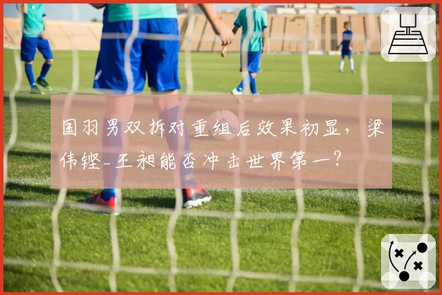 国羽男双拆对重组后效果初显，梁伟铿_王昶能否冲击世界第一？