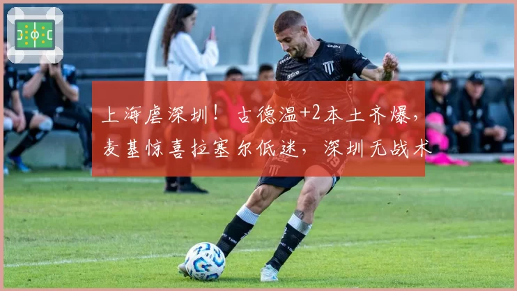 上海虐深圳！古德温+2本土齐爆，麦基惊喜拉塞尔低迷，深圳无战术