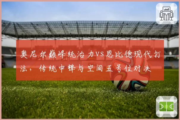 奥尼尔巅峰统治力vs恩比德现代打法,传统中锋与空间五号位对决