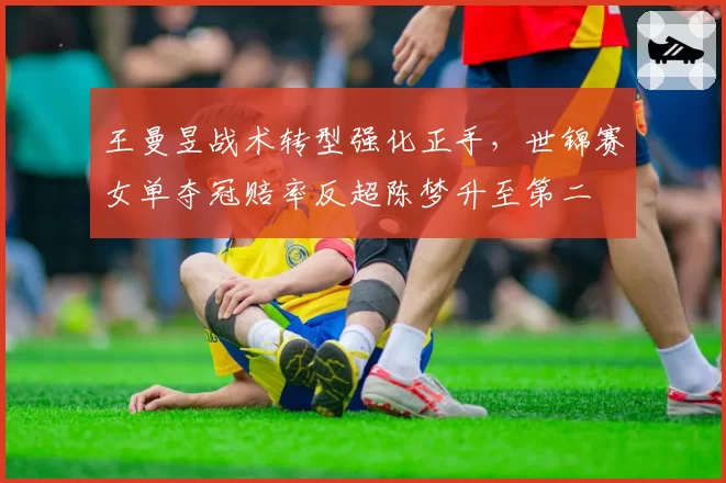 王曼昱战术转型强化正手，世锦赛女单夺冠赔率反超陈梦升至第二