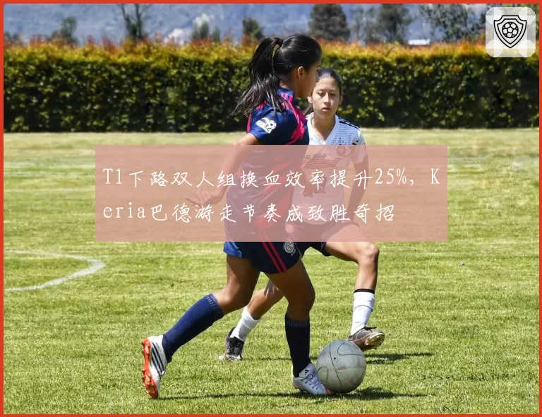 T1下路双人组换血效率提升25%，Keria巴德游走节奏成致胜奇招