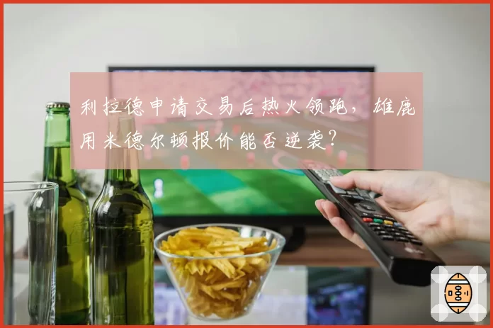 利拉德申请交易后热火领跑，雄鹿用米德尔顿报价能否逆袭？