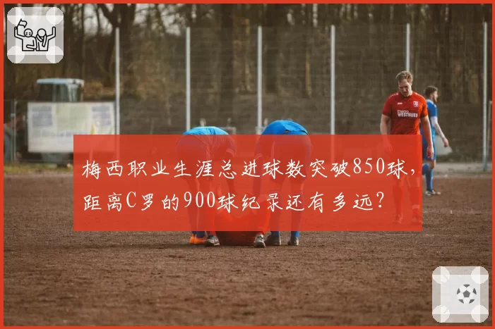 梅西职业生涯总进球数突破850球，距离C罗的900球纪录还有多远？