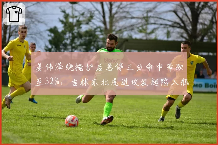 姜伟泽绕掩护后急停三分命中率跌至32%，吉林东北虎进攻发起陷入瓶颈