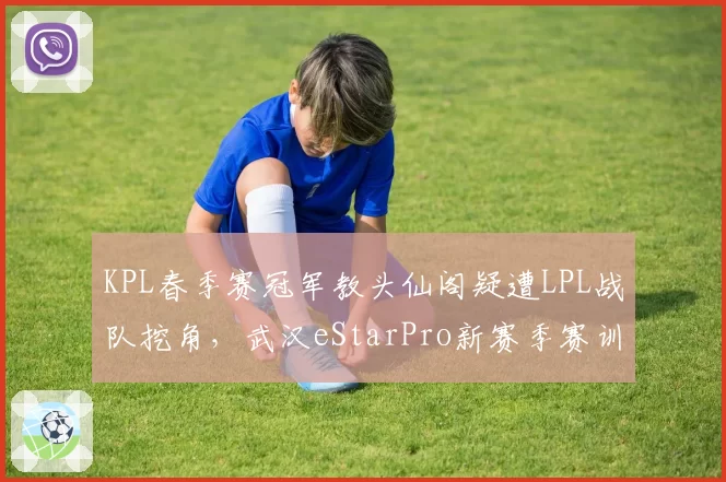 KPL春季赛冠军教头仙阁疑遭LPL战队挖角，武汉eStarPro新赛季赛训体系重建悬而未决